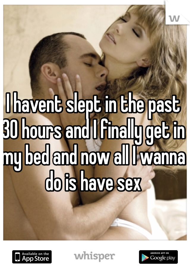 I havent slept in the past 30 hours and I finally get in my bed and now all I wanna do is have sex