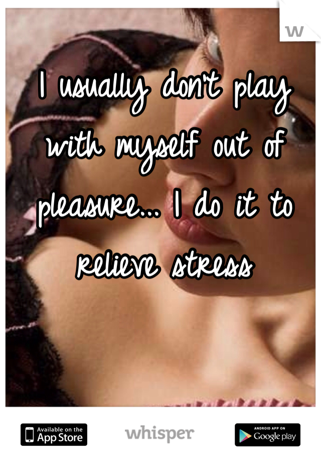 I usually don't play with myself out of pleasure... I do it to relieve stress