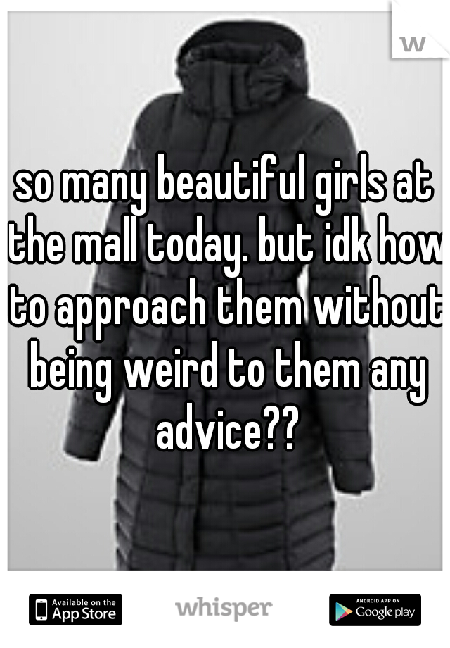 so many beautiful girls at the mall today. but idk how to approach them without being weird to them any advice??