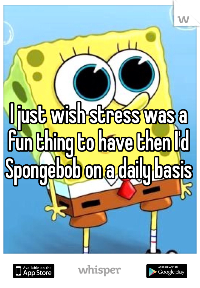 I just wish stress was a fun thing to have then I'd Spongebob on a daily basis 