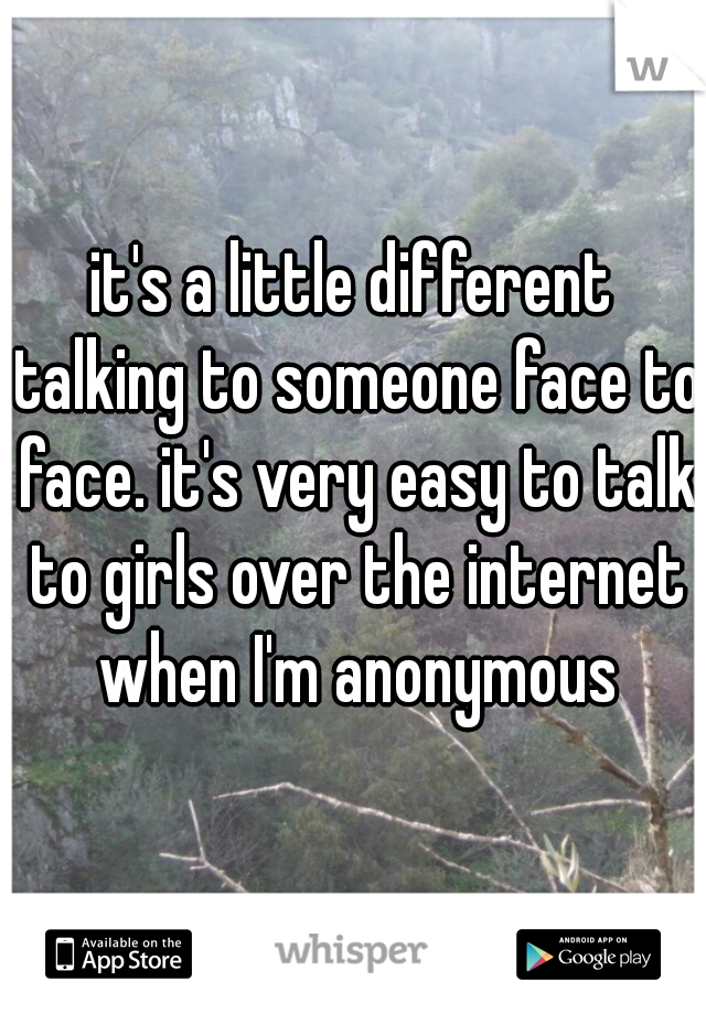 it's a little different talking to someone face to face. it's very easy to talk to girls over the internet when I'm anonymous