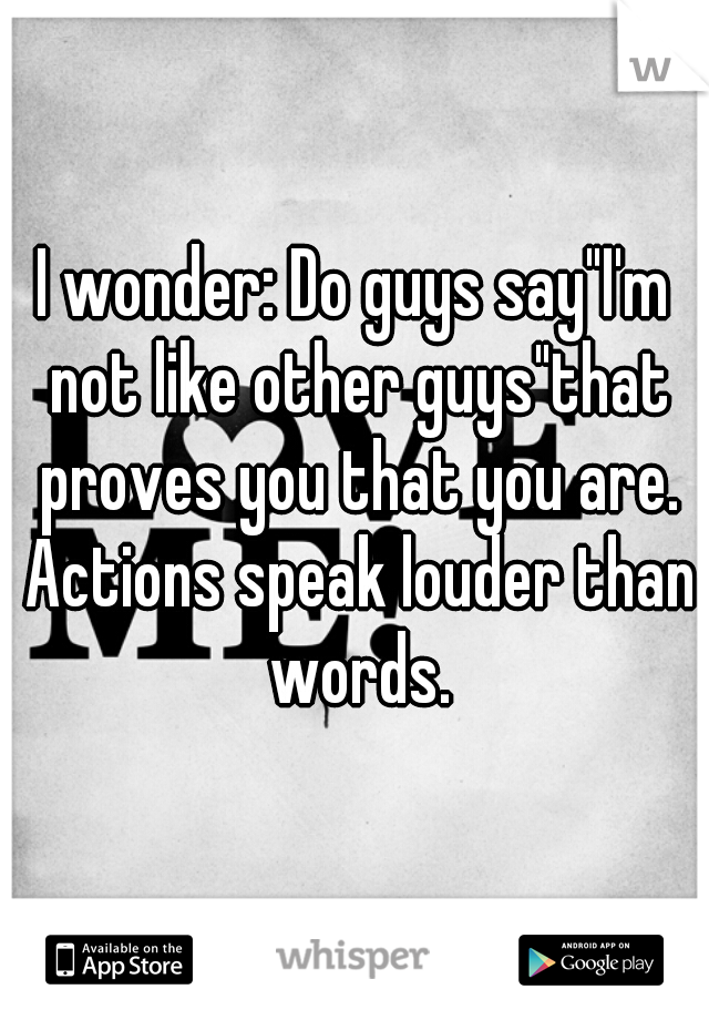 I wonder: Do guys say"I'm not like other guys"that proves you that you are. Actions speak louder than words.