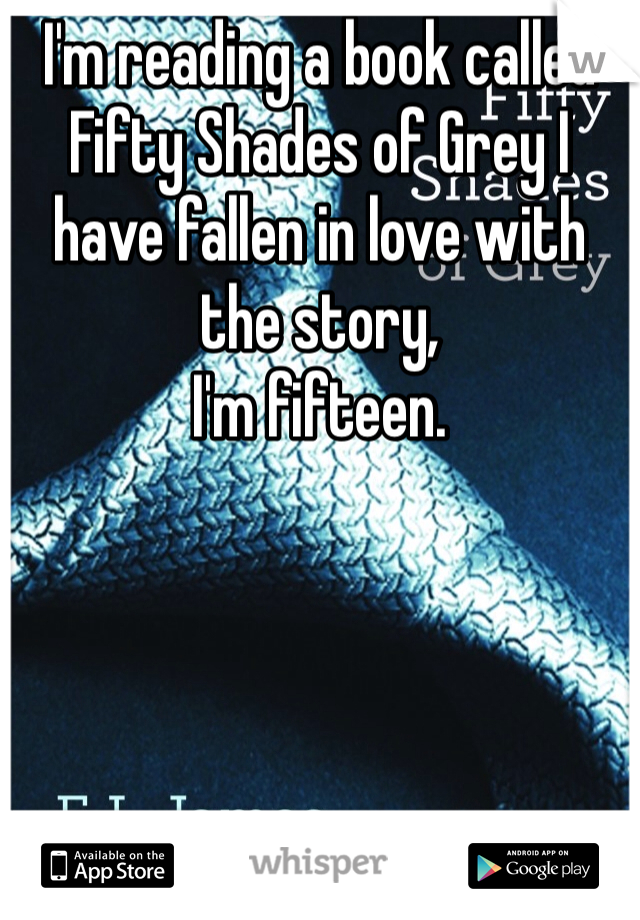 I'm reading a book called Fifty Shades of Grey I have fallen in love with the story,
I'm fifteen.

