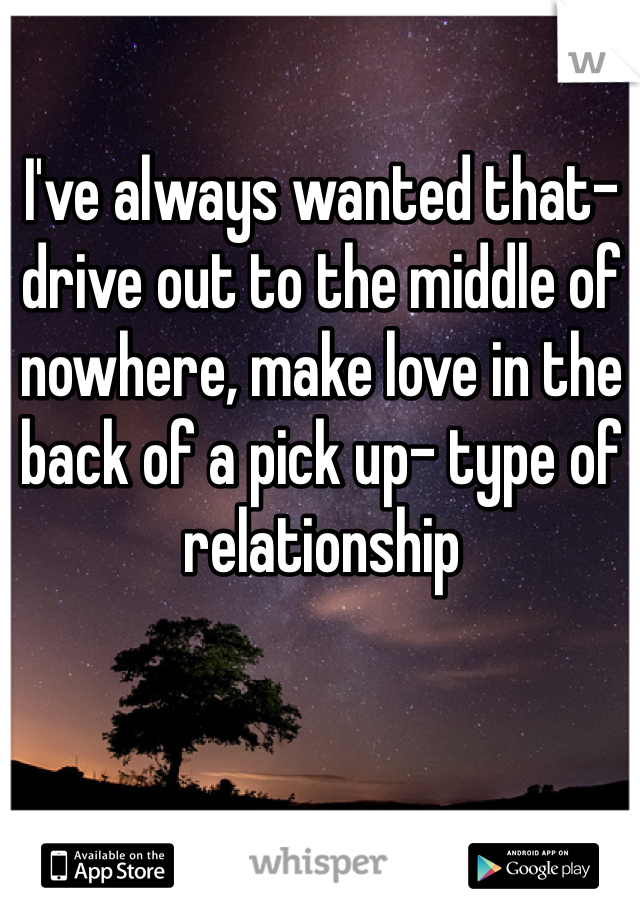I've always wanted that- drive out to the middle of nowhere, make love in the back of a pick up- type of relationship