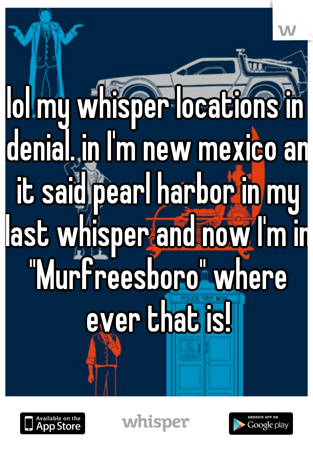 lol my whisper locations in denial. in I'm new mexico an it said pearl harbor in my last whisper and now I'm in "Murfreesboro" where ever that is!