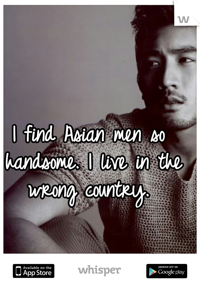 I find Asian men so handsome. I live in the wrong country. 