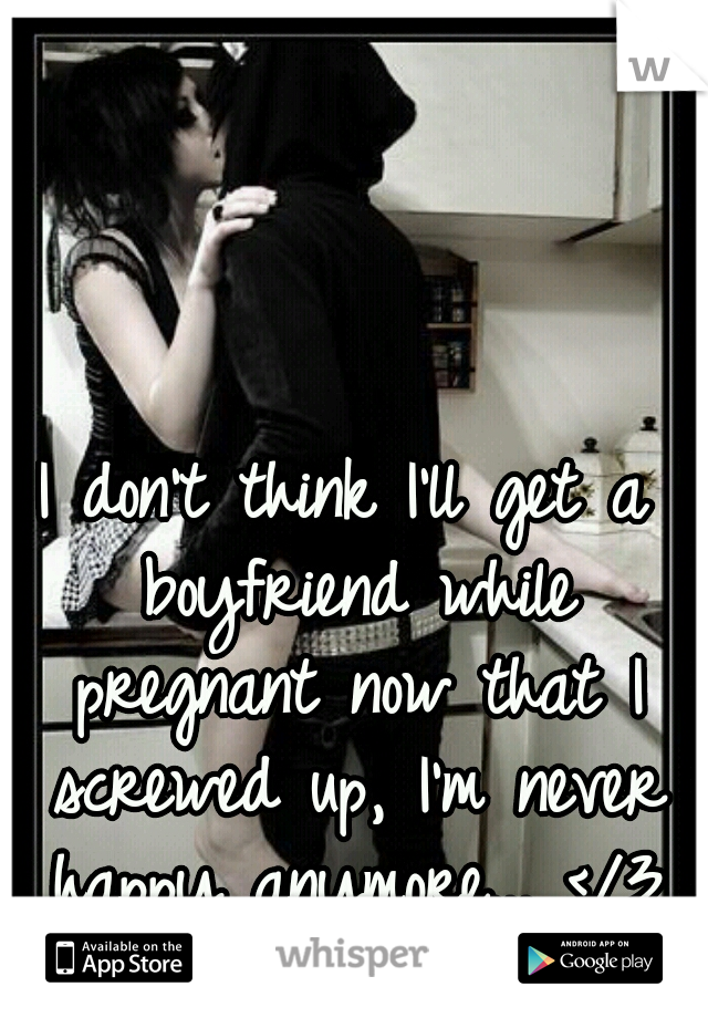 I don't think I'll get a boyfriend while pregnant now that I screwed up, I'm never happy anymore... </3