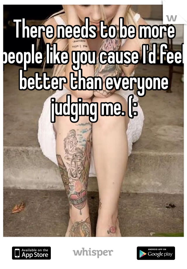There needs to be more people like you cause I'd feel better than everyone judging me. (: