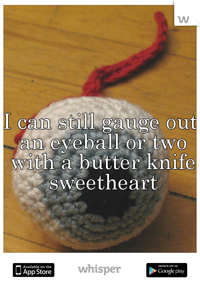 I can still gauge out an eyeball or two with a butter knife sweetheart