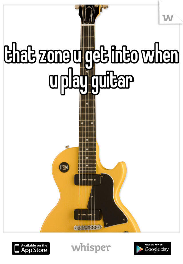 that zone u get into when u play guitar