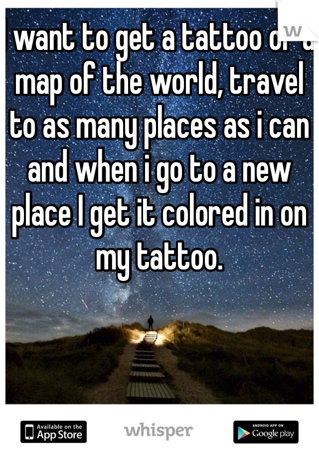 I want to get a tattoo of a map of the world, travel to as many places as i can and when i go to a new place I get it colored in on my tattoo. 