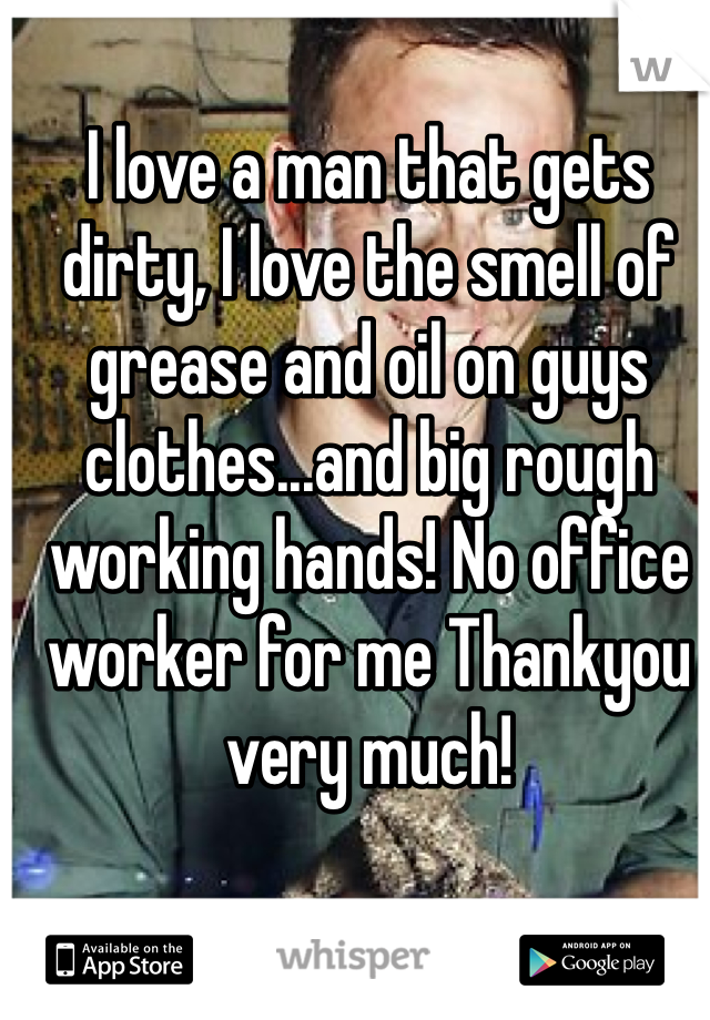 I love a man that gets dirty, I love the smell of grease and oil on guys clothes...and big rough working hands! No office worker for me Thankyou very much! 