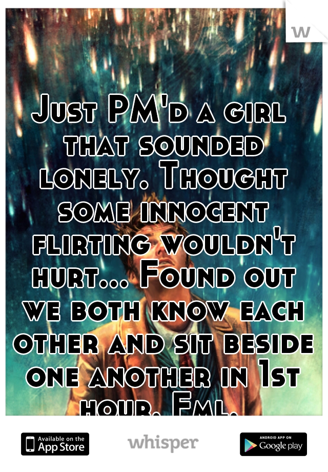 Just PM'd a girl that sounded lonely. Thought some innocent flirting wouldn't hurt... Found out we both know each other and sit beside one another in 1st hour. Fml. 
;)