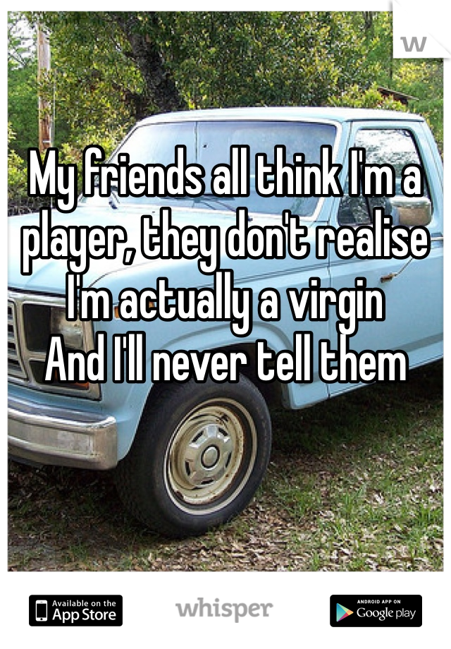 My friends all think I'm a player, they don't realise I'm actually a virgin
And I'll never tell them