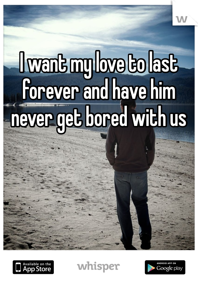 I want my love to last forever and have him never get bored with us