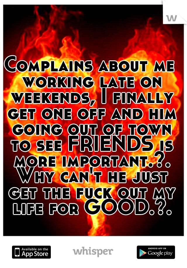 Complains about me working late on weekends, I finally get one off and him going out of town to see FRIENDS is more important.?. Why can't he just get the fuck out my life for GOOD.?.