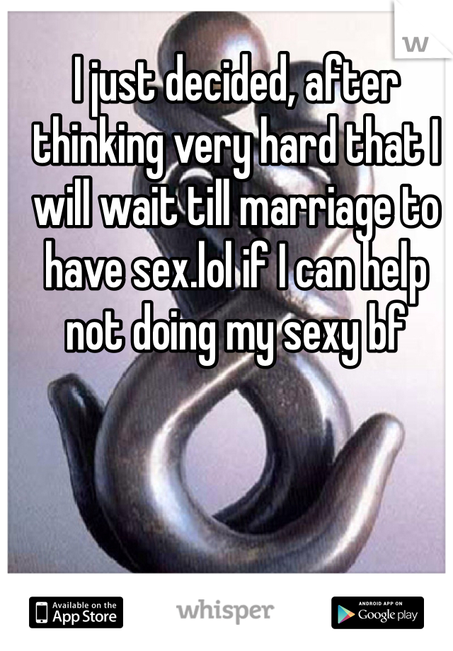 I just decided, after thinking very hard that I will wait till marriage to have sex.lol if I can help not doing my sexy bf