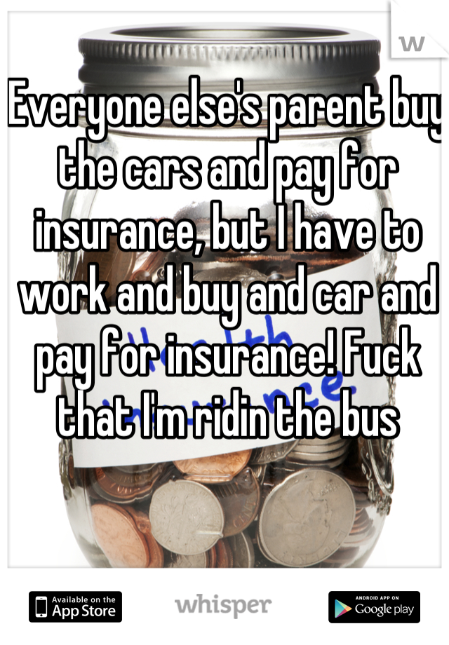 Everyone else's parent buy the cars and pay for insurance, but I have to work and buy and car and pay for insurance! Fuck that I'm ridin the bus