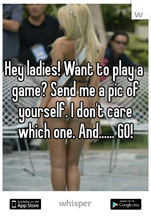 Hey ladies! Want to play a game? Send me a pic of yourself. I don't care which one. And...... GO!