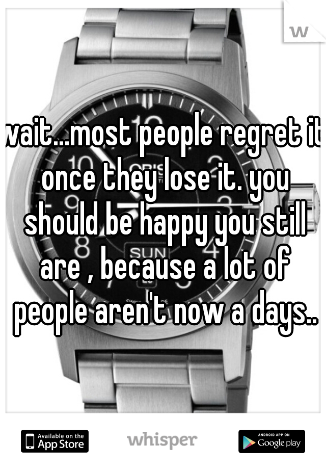 wait...most people regret it once they lose it. you should be happy you still are , because a lot of people aren't now a days..