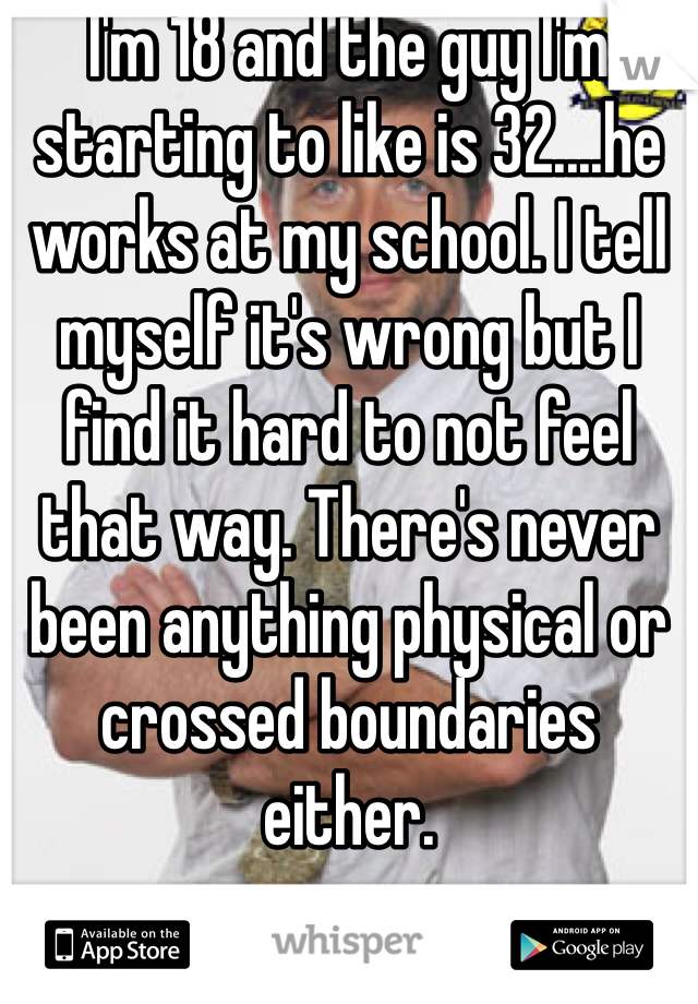 I'm 18 and the guy I'm starting to like is 32....he works at my school. I tell myself it's wrong but I find it hard to not feel that way. There's never been anything physical or crossed boundaries either.