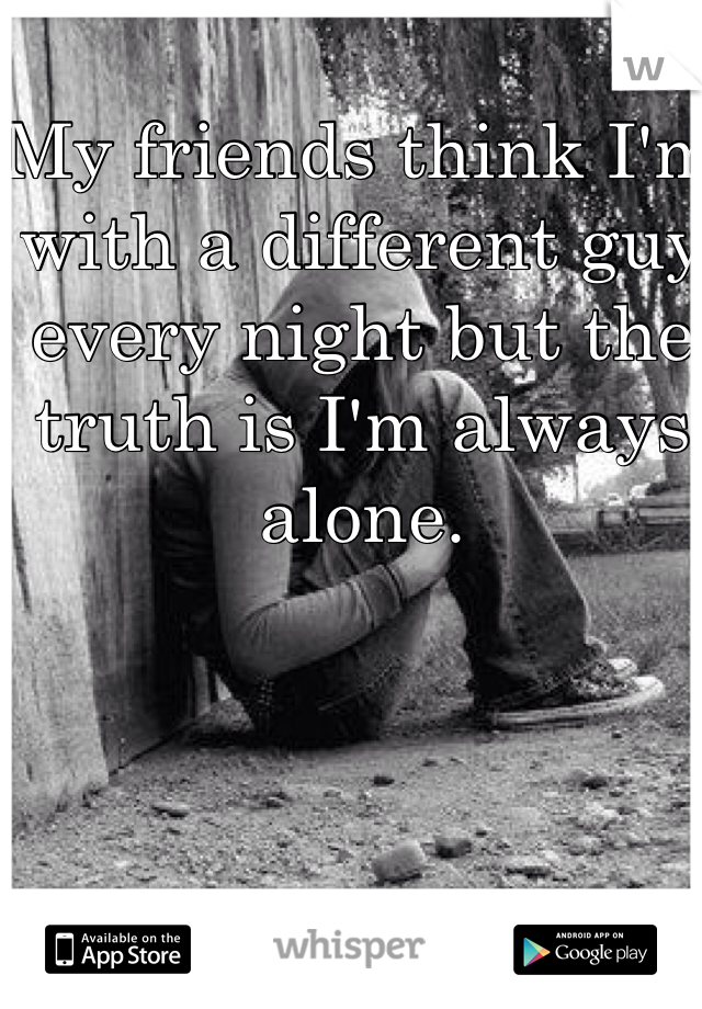 My friends think I'm with a different guy every night but the truth is I'm always alone. 