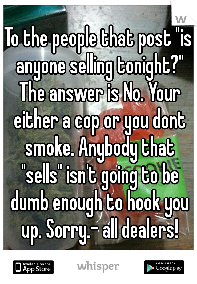 To the people that post "is anyone selling tonight?" The answer is No. Your either a cop or you dont smoke. Anybody that "sells" isn't going to be dumb enough to hook you up. Sorry.- all dealers!