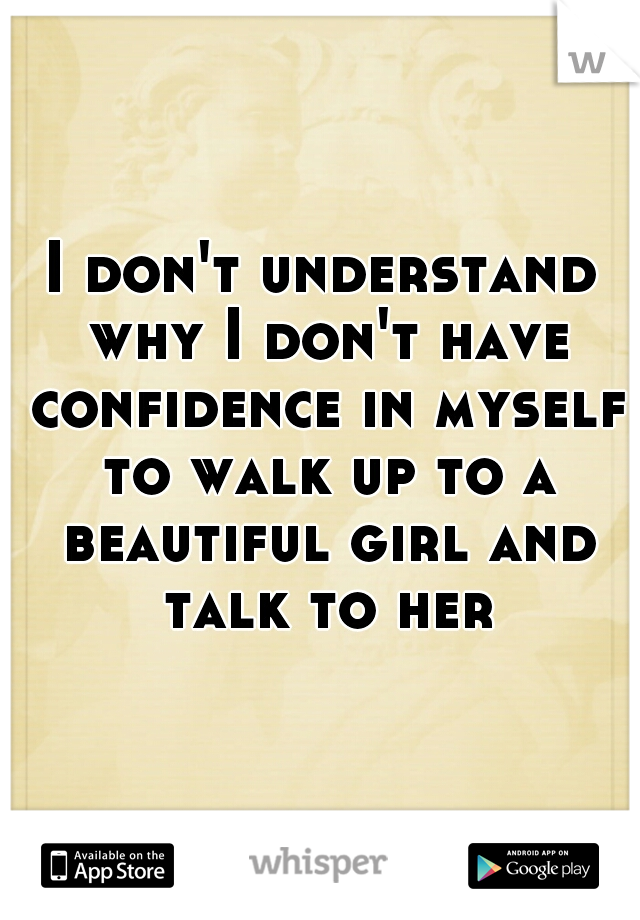 I don't understand why I don't have confidence in myself to walk up to a beautiful girl and talk to her