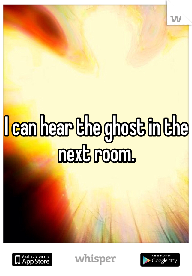 I can hear the ghost in the next room.