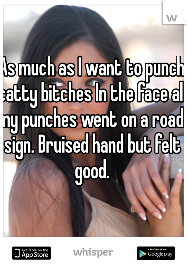 As much as I want to punch catty bitches In the face all my punches went on a road sign. Bruised hand but felt good. 
