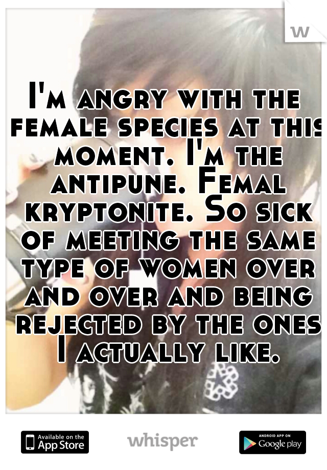 I'm angry with the female species at this moment. I'm the antipune. Femal kryptonite. So sick of meeting the same type of women over and over and being rejected by the ones I actually like.