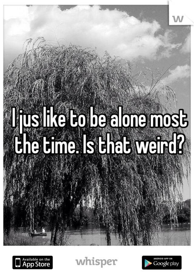 I jus like to be alone most the time. Is that weird? 