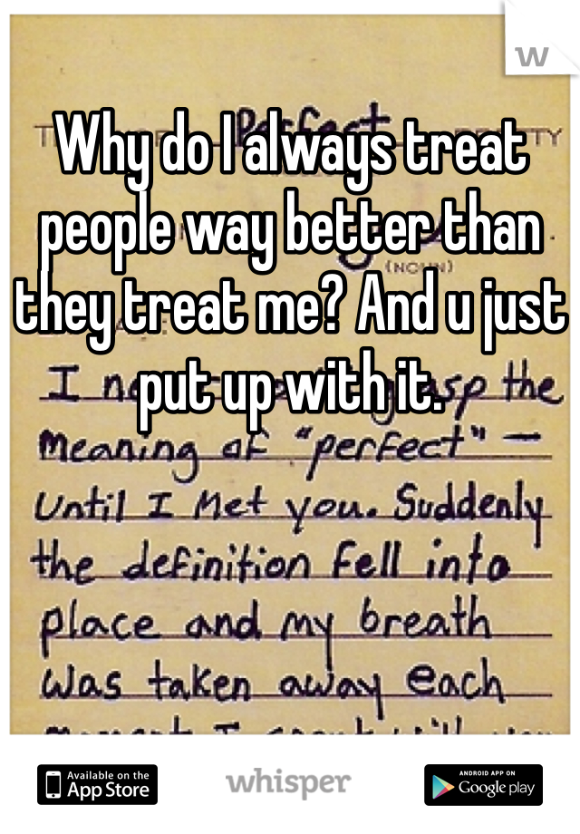 Why do I always treat people way better than they treat me? And u just put up with it.