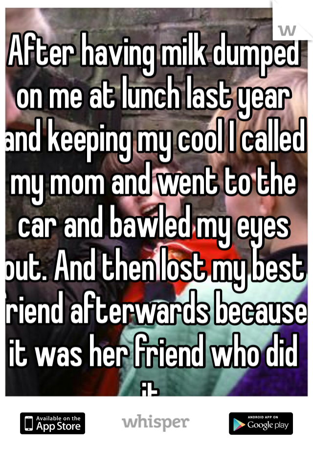 After having milk dumped on me at lunch last year and keeping my cool I called my mom and went to the car and bawled my eyes out. And then lost my best friend afterwards because it was her friend who did it.