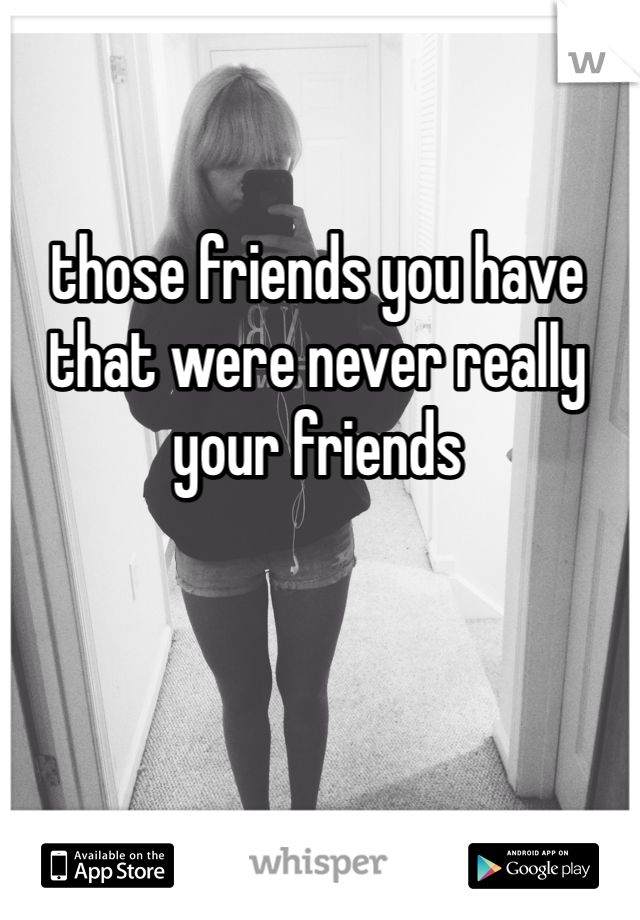 those friends you have that were never really your friends