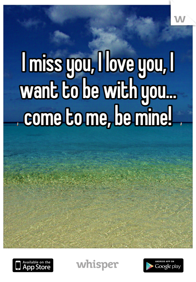 I miss you, I love you, I want to be with you... come to me, be mine!