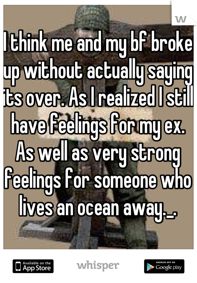 I think me and my bf broke up without actually saying its over. As I realized I still have feelings for my ex. As well as very strong feelings for someone who lives an ocean away._.
