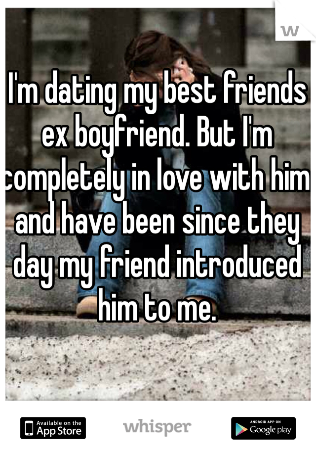 I'm dating my best friends ex boyfriend. But I'm completely in love with him and have been since they day my friend introduced him to me. 