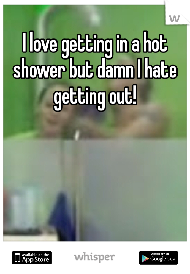 I love getting in a hot shower but damn I hate getting out!