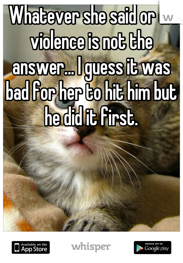  Whatever she said or did violence is not the answer... I guess it was bad for her to hit him but he did it first.