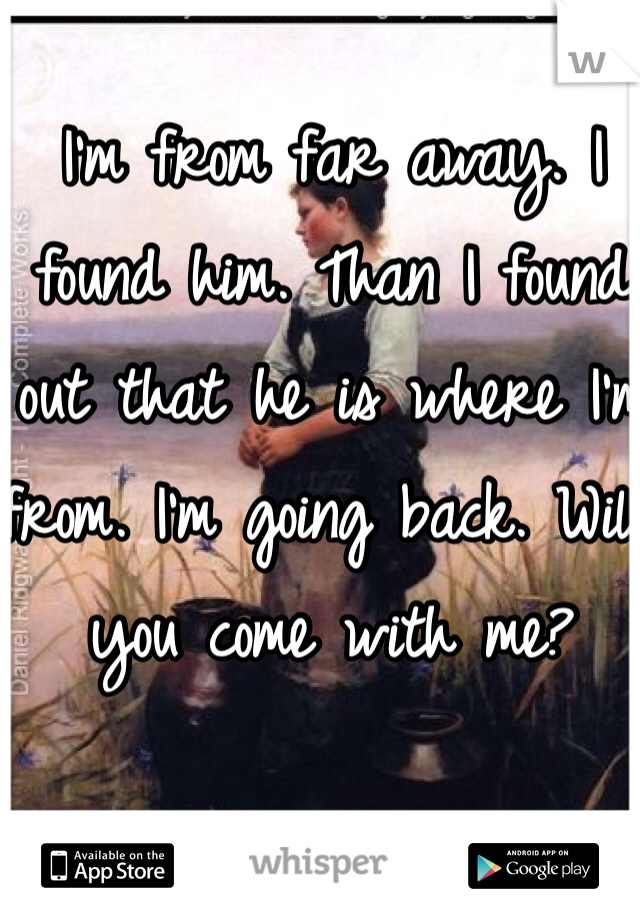 I'm from far away. I found him. Than I found out that he is where I'm from. I'm going back. Will you come with me?