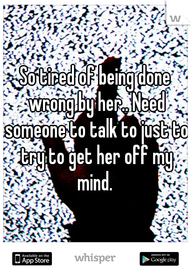 So tired of being done wrong by her.. Need someone to talk to just to try to get her off my mind. 