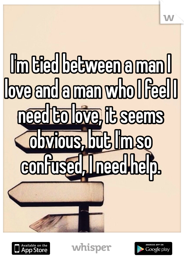 I'm tied between a man I love and a man who I feel I need to love, it seems obvious, but I'm so confused, I need help. 