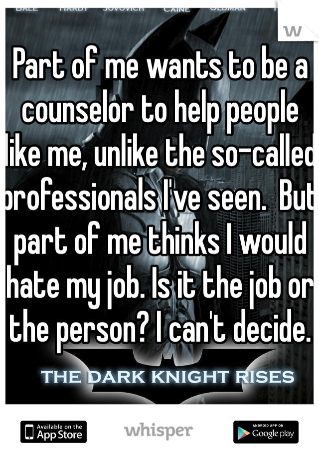 Part of me wants to be a counselor to help people like me, unlike the so-called professionals I've seen.  But part of me thinks I would hate my job. Is it the job or the person? I can't decide. 