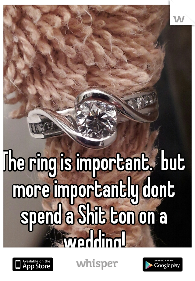The ring is important.  but more importantly dont spend a Shit ton on a wedding!