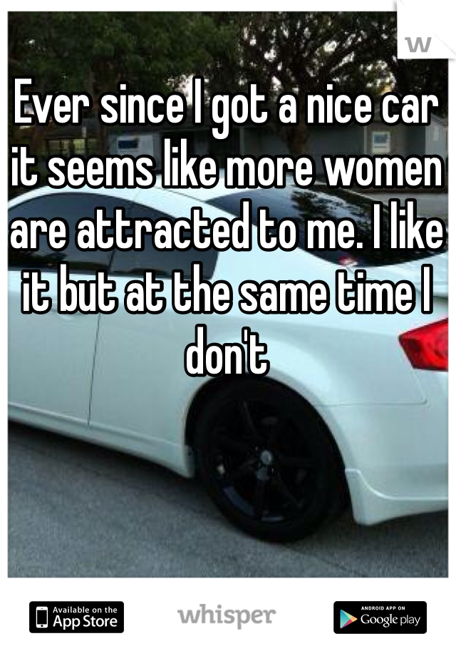 Ever since I got a nice car it seems like more women are attracted to me. I like it but at the same time I don't