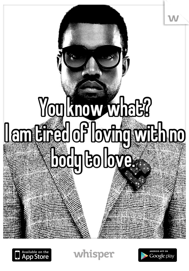 You know what?
I am tired of loving with no body to love. 