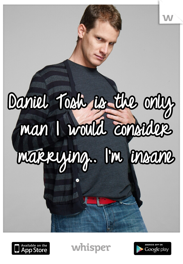 Daniel Tosh is the only man I would consider marrying.. I'm insane
