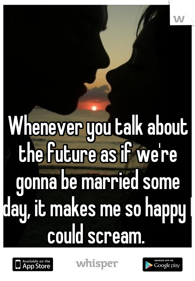 Whenever you talk about the future as if we're gonna be married some day, it makes me so happy I could scream. 