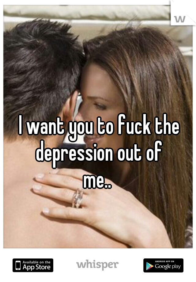 I want you to fuck the depression out of 
me.. 